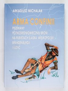 MICHALAK Arkadiusz - Arma Confinii. Przemiany średniowiecznej broni na rubieżach Śląska, Wielkopolski, Brandenburgii i Łużyc
