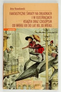 Nowakowski Artur - Fantastyczne światy na okładkach i w ilustracjach książek oraz czasopism od wieku XIX do lat 80. XX wieku