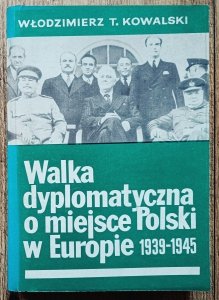 Włodzimierz Kowalski • Walka dyplomatyczna o miejsce Polski w Europie 1939-1945