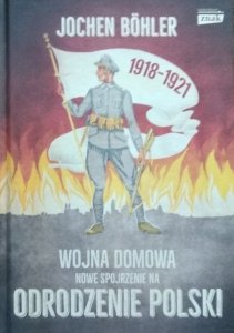 Jochen Böhler • Wojna domowa. Nowe spojrzenie na odrodzenie Polski