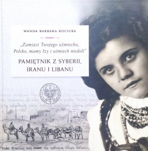 Wanda Barbara Kociuba • 'Zamiast Twojego uśmiechu, Polsko, mamy łzy i uśmiech niedoli'. Pamiętnik z Syberii, Iranu i Libanu
