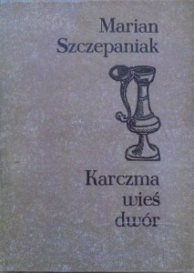 Marian Szczepaniak • Karczma, wieś, dwór. Rola propinacji na wsi wielkopolskiej od połowy XVII do schyłku XVIII wieku