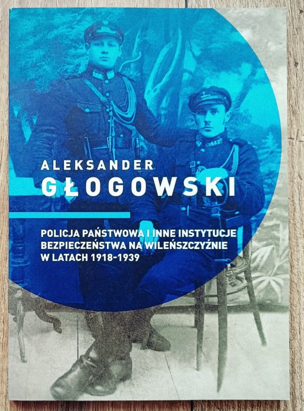Aleksander Głogowski Policja Państwowa i inne instytucje bezpieczeństwa na Wileńszczyźnie w latach 1918-1939