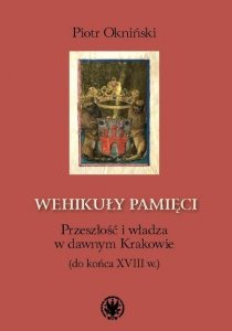 Wehikuły pamięci Przeszłość i władza w dawnym Krakowie (do końca XVIII w.)